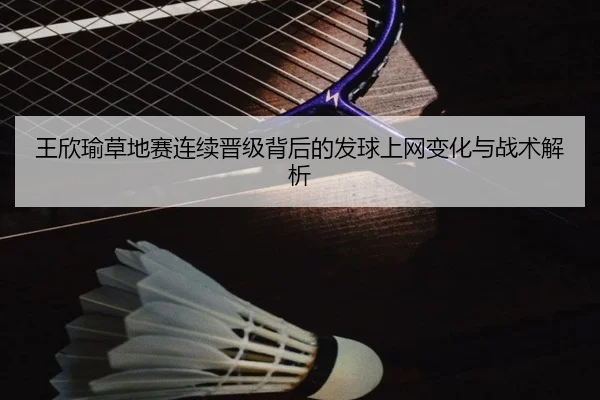 王欣瑜草地赛连续晋级背后的发球上网变化与战术解析
