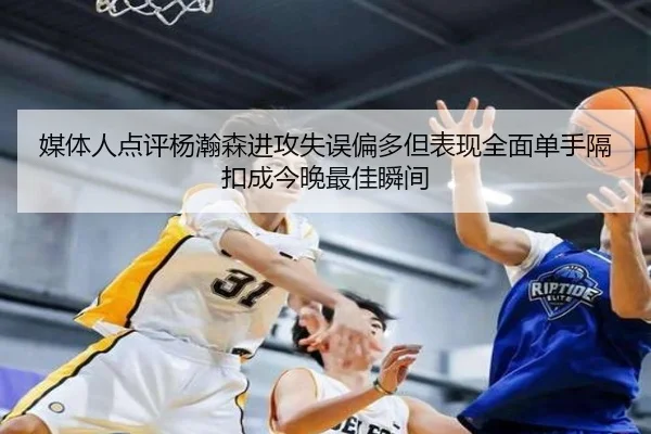 媒体人点评杨瀚森进攻失误偏多但表现全面单手隔扣成今晚最佳瞬间