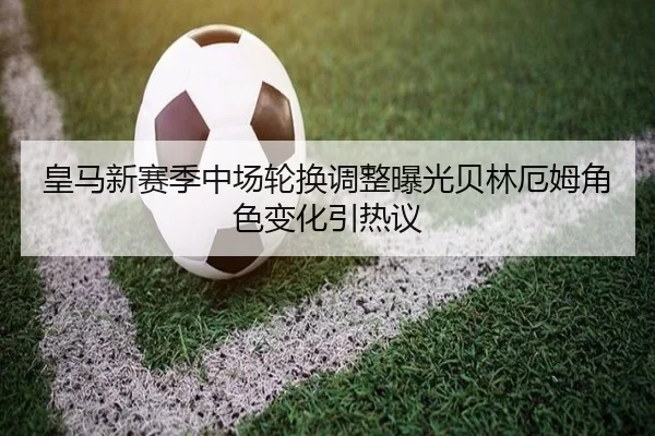 皇马新赛季中场轮换调整曝光贝林厄姆角色变化引热议