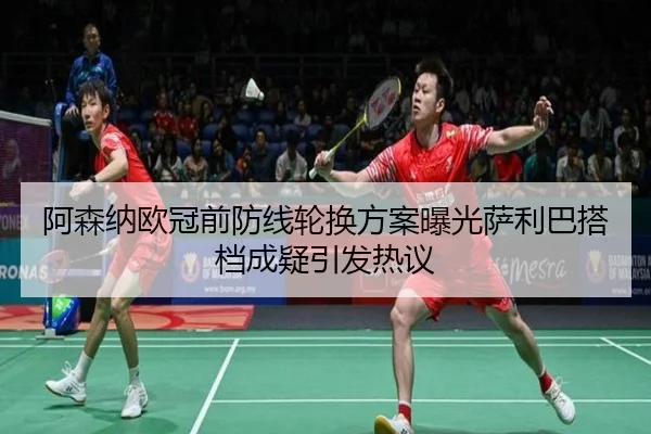 阿森纳欧冠前防线轮换方案曝光萨利巴搭档成疑引发热议